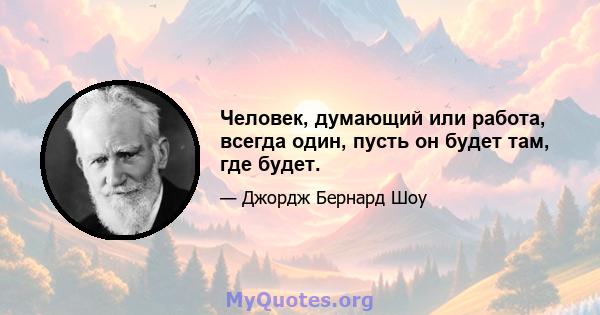 Человек, думающий или работа, всегда один, пусть он будет там, где будет.