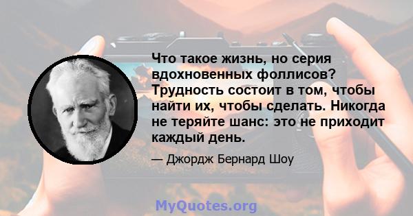 Что такое жизнь, но серия вдохновенных фоллисов? Трудность состоит в том, чтобы найти их, чтобы сделать. Никогда не теряйте шанс: это не приходит каждый день.