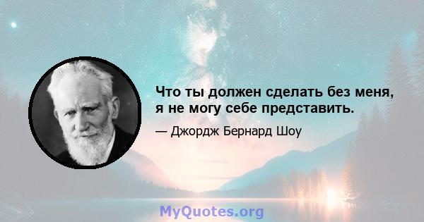 Что ты должен сделать без меня, я не могу себе представить.