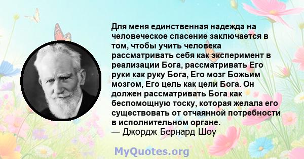 Для меня единственная надежда на человеческое спасение заключается в том, чтобы учить человека рассматривать себя как эксперимент в реализации Бога, рассматривать Его руки как руку Бога, Его мозг Божьим мозгом, Его цель 