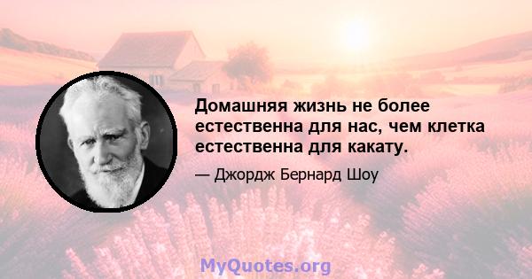 Домашняя жизнь не более естественна для нас, чем клетка естественна для какату.