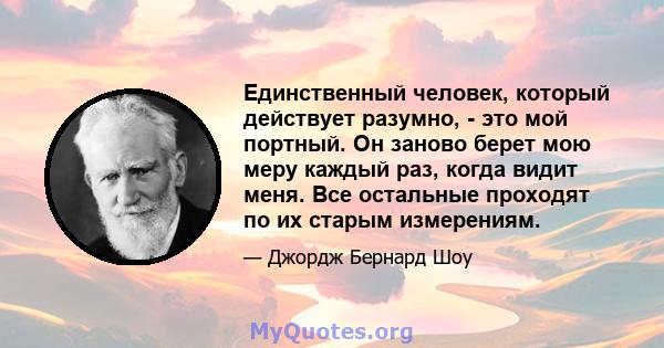 Единственный человек, который действует разумно, - это мой портный. Он заново берет мою меру каждый раз, когда видит меня. Все остальные проходят по их старым измерениям.