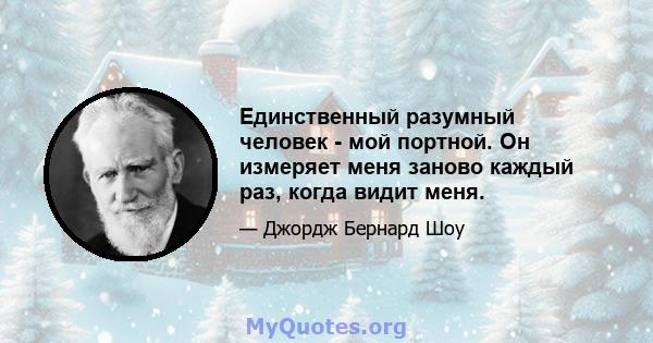 Единственный разумный человек - мой портной. Он измеряет меня заново каждый раз, когда видит меня.