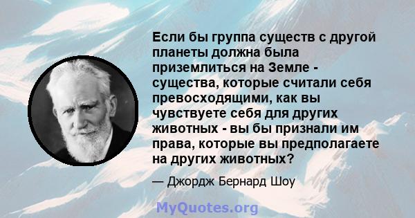 Если бы группа существ с другой планеты должна была приземлиться на Земле - существа, которые считали себя превосходящими, как вы чувствуете себя для других животных - вы бы признали им права, которые вы предполагаете