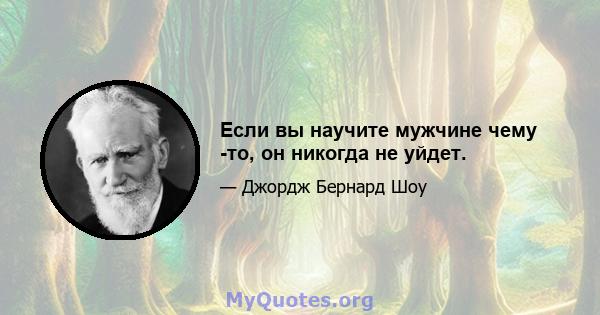 Если вы научите мужчине чему -то, он никогда не уйдет.