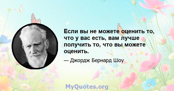 Если вы не можете оценить то, что у вас есть, вам лучше получить то, что вы можете оценить.