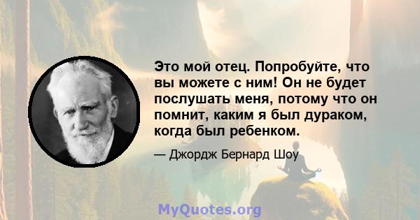 Это мой отец. Попробуйте, что вы можете с ним! Он не будет послушать меня, потому что он помнит, каким я был дураком, когда был ребенком.