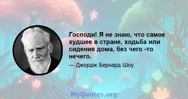 Господи! Я не знаю, что самое худшее в стране, ходьба или сидения дома, без чего -то нечего.