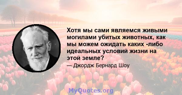 Хотя мы сами являемся живыми могилами убитых животных, как мы можем ожидать каких -либо идеальных условий жизни на этой земле?