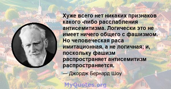 Хуже всего нет никаких признаков какого -либо расслабления антисемитизма. Логически это не имеет ничего общего с фашизмом. Но человеческая раса имитационная, а не логичная; и, поскольку фашизм распространяет