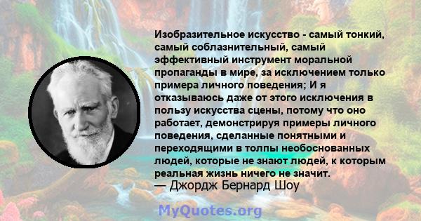 Изобразительное искусство - самый тонкий, самый соблазнительный, самый эффективный инструмент моральной пропаганды в мире, за исключением только примера личного поведения; И я отказываюсь даже от этого исключения в