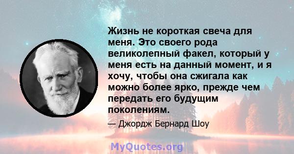 Жизнь не короткая свеча для меня. Это своего рода великолепный факел, который у меня есть на данный момент, и я хочу, чтобы она сжигала как можно более ярко, прежде чем передать его будущим поколениям.