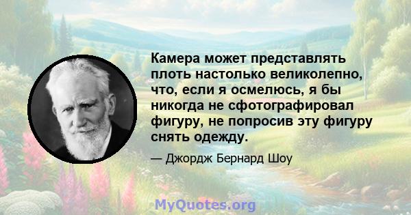 Камера может представлять плоть настолько великолепно, что, если я осмелюсь, я бы никогда не сфотографировал фигуру, не попросив эту фигуру снять одежду.