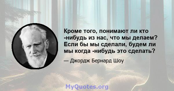 Кроме того, понимают ли кто -нибудь из нас, что мы делаем? Если бы мы сделали, будем ли мы когда -нибудь это сделать?