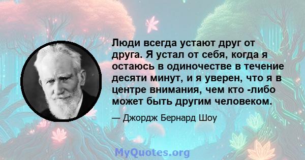 Люди всегда устают друг от друга. Я устал от себя, когда я остаюсь в одиночестве в течение десяти минут, и я уверен, что я в центре внимания, чем кто -либо может быть другим человеком.