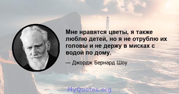 Мне нравятся цветы, я также люблю детей, но я не отрублю их головы и не держу в мисках с водой по дому.