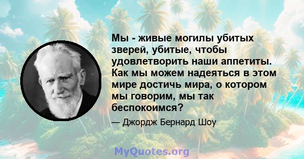 Мы - живые могилы убитых зверей, убитые, чтобы удовлетворить наши аппетиты. Как мы можем надеяться в этом мире достичь мира, о котором мы говорим, мы так беспокоимся?