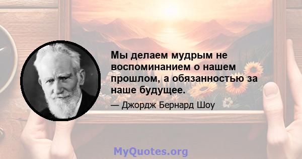 Мы делаем мудрым не воспоминанием о нашем прошлом, а обязанностью за наше будущее.