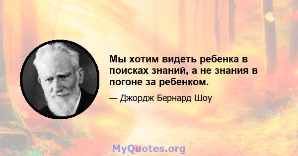 Мы хотим видеть ребенка в поисках знаний, а не знания в погоне за ребенком.