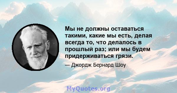 Мы не должны оставаться такими, какие мы есть, делая всегда то, что делалось в прошлый раз; или мы будем придерживаться грязи.