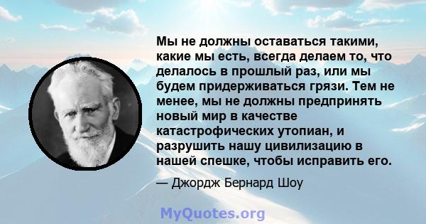 Мы не должны оставаться такими, какие мы есть, всегда делаем то, что делалось в прошлый раз, или мы будем придерживаться грязи. Тем не менее, мы не должны предпринять новый мир в качестве катастрофических утопиан, и