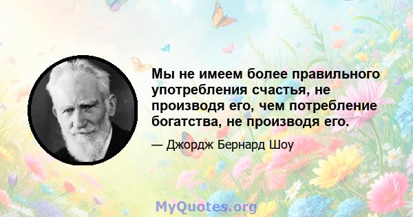 Мы не имеем более правильного употребления счастья, не производя его, чем потребление богатства, не производя его.