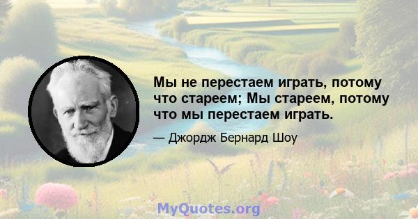 Мы не перестаем играть, потому что стареем; Мы стареем, потому что мы перестаем играть.