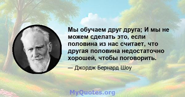 Мы обучаем друг друга; И мы не можем сделать это, если половина из нас считает, что другая половина недостаточно хорошей, чтобы поговорить.