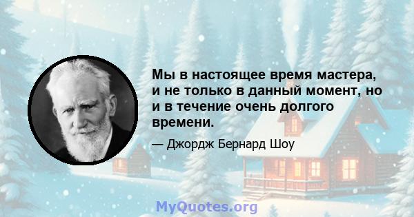 Мы в настоящее время мастера, и не только в данный момент, но и в течение очень долгого времени.