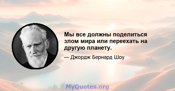 Мы все должны поделиться злом мира или переехать на другую планету.