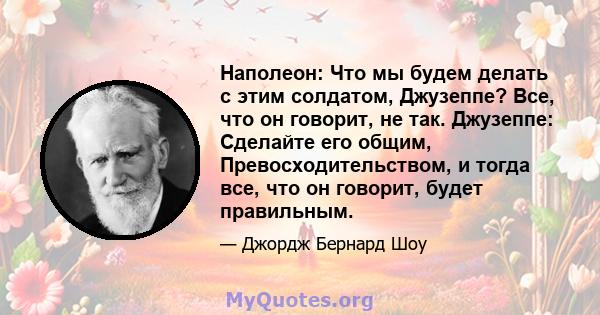 Наполеон: Что мы будем делать с этим солдатом, Джузеппе? Все, что он говорит, не так. Джузеппе: Сделайте его общим, Превосходительством, и тогда все, что он говорит, будет правильным.