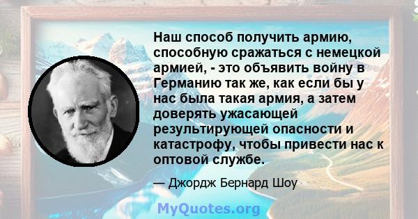 Наш способ получить армию, способную сражаться с немецкой армией, - это объявить войну в Германию так же, как если бы у нас была такая армия, а затем доверять ужасающей результирующей опасности и катастрофу, чтобы