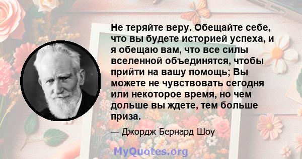 Не теряйте веру. Обещайте себе, что вы будете историей успеха, и я обещаю вам, что все силы вселенной объединятся, чтобы прийти на вашу помощь; Вы можете не чувствовать сегодня или некоторое время, но чем дольше вы