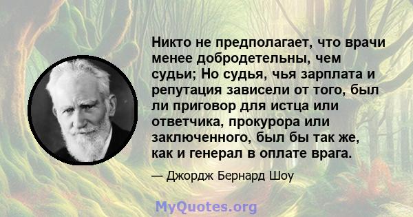 Никто не предполагает, что врачи менее добродетельны, чем судьи; Но судья, чья зарплата и репутация зависели от того, был ли приговор для истца или ответчика, прокурора или заключенного, был бы так же, как и генерал в