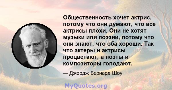 Общественность хочет актрис, потому что они думают, что все актрисы плохи. Они не хотят музыки или поэзии, потому что они знают, что оба хороши. Так что актеры и актрисы процветают, а поэты и композиторы голодают.