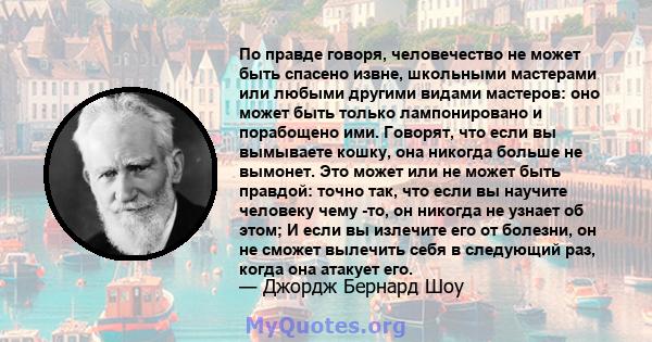 По правде говоря, человечество не может быть спасено извне, школьными мастерами или любыми другими видами мастеров: оно может быть только лампонировано и порабощено ими. Говорят, что если вы вымываете кошку, она никогда 