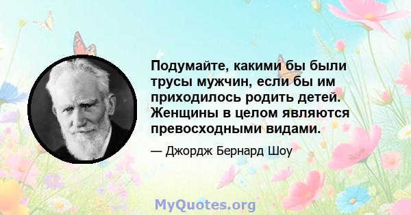 Подумайте, какими бы были трусы мужчин, если бы им приходилось родить детей. Женщины в целом являются превосходными видами.