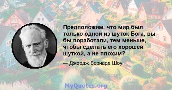 Предположим, что мир был только одной из шуток Бога, вы бы поработали, тем меньше, чтобы сделать его хорошей шуткой, а не плохим?