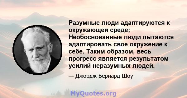 Разумные люди адаптируются к окружающей среде; Необоснованные люди пытаются адаптировать свое окружение к себе. Таким образом, весь прогресс является результатом усилий неразумных людей.