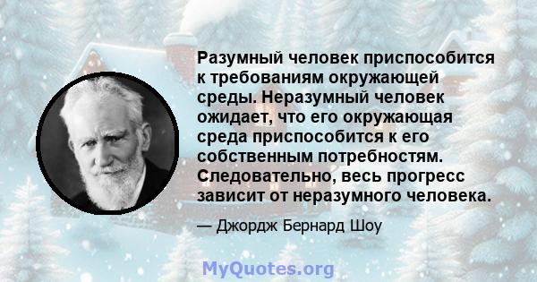 Разумный человек приспособится к требованиям окружающей среды. Неразумный человек ожидает, что его окружающая среда приспособится к его собственным потребностям. Следовательно, весь прогресс зависит от неразумного