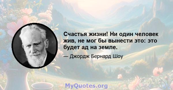 Счастья жизни! Ни один человек жив, не мог бы вынести это: это будет ад на земле.