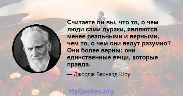 Считаете ли вы, что то, о чем люди сами дураки, являются менее реальными и верными, чем то, о чем они ведут разумно? Они более верны: они единственные вещи, которые правда.