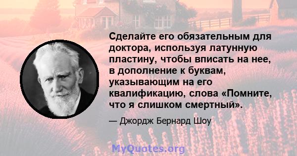 Сделайте его обязательным для доктора, используя латунную пластину, чтобы вписать на нее, в дополнение к буквам, указывающим на его квалификацию, слова «Помните, что я слишком смертный».