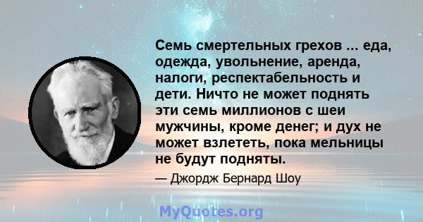 Семь смертельных грехов ... еда, одежда, увольнение, аренда, налоги, респектабельность и дети. Ничто не может поднять эти семь миллионов с шеи мужчины, кроме денег; и дух не может взлететь, пока мельницы не будут