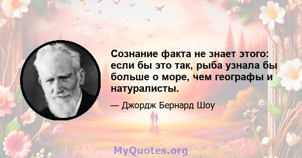 Сознание факта не знает этого: если бы это так, рыба узнала бы больше о море, чем географы и натуралисты.