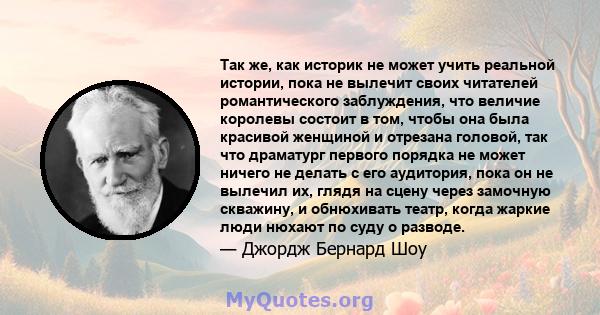 Так же, как историк не может учить реальной истории, пока не вылечит своих читателей романтического заблуждения, что величие королевы состоит в том, чтобы она была красивой женщиной и отрезана головой, так что драматург 