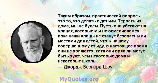 Таким образом, практический вопрос - это то, что делать с детьми. Терпеть их дома, мы не будем. Пусть они убегают на улицах, которые мы не осмеливаемся, пока наши улицы не станут безопасными местами для детей, что, к