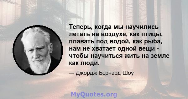 Теперь, когда мы научились летать на воздухе, как птицы, плавать под водой, как рыба, нам не хватает одной вещи - чтобы научиться жить на земле как люди.