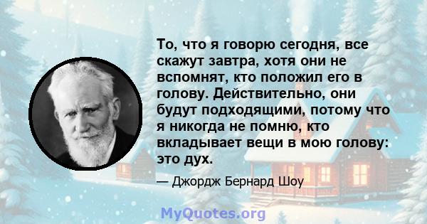 То, что я говорю сегодня, все скажут завтра, хотя они не вспомнят, кто положил его в голову. Действительно, они будут подходящими, потому что я никогда не помню, кто вкладывает вещи в мою голову: это дух.