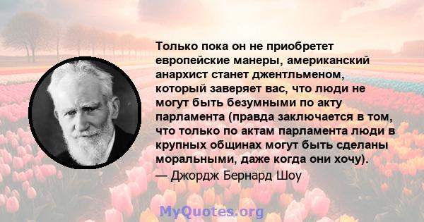 Только пока он не приобретет европейские манеры, американский анархист станет джентльменом, который заверяет вас, что люди не могут быть безумными по акту парламента (правда заключается в том, что только по актам